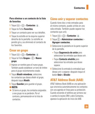 39
Para eliminar a un contacto de la lista
de favoritos
1 Toque > > Contactos .
2 Toque la Ficha Favoritos.
3 Toque un contacto para ver sus detalles.
4 Toque la estrella en la esquina superior
derecha de la pantalla. La estrella se
pondrá gris y se eliminará el contacto de
los favoritos.
Crear un grupo
1 Toque > > Contactos .
2 Toque la Ficha Grupos > > Nuevo
grupo.
3 Ingrese un nombre para el nuevo grupo.
También puede establecer un tono de timbre
para el grupo recientemente creado.
4 Toque Añadir miembros, seleccione
los contactos que desea añadir al grupo,
después toque Añadir.
5 Toque Guardar para guardar el grupo.
NOTA
► Si borra un grupo, los contactos asignados
a ese grupo no se perderán. Por el
contrario, permanecerán en la lista de
contactos.
Cómo unir y separar contactos
Cuando tiene dos o más entradas para
el mismo contacto, puede unirlas en una
sola entrada. También puede separar los
contactos que unió.
1 Toque > > Contactos .
2 Toque > Administrar contactos >
Agrupar contactos.
3 Seleccione la pestaña en la parte superior
de la pantalla.
• Toque Sugerencia de unión para
seleccionar las entradas que desea unir.
• Toque Contacto añadido para
seleccionar las entradas que desea
separar.
4 Seleccione la entrada (o entradas) que
desea unir o separar. después toque el
botón Unir o Dividir.
AT&T Address Book (AAB)
AT&T Address Book (AAB) es una aplicación
que sincroniza automáticamente los contactos
con una agenda en línea para su protección.
Cuando enciende el teléfono por primera vez
o cambia la tarjeta SIM y abre Contactos,
aparece la aplicación de inicio de AAB.
Contactos
 