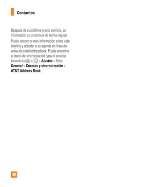 40
Después de suscribirse a este servicio, su
información se sincroniza de forma regular.
Puede encontrar más información sobre este
servicio y acceder a su agenda en línea en
www.att.com/addressbook. Puede encontrar
el menú de sincronización para el servicio
tocando la > > Ajustes > Ficha
General > Cuentas y sincronización >
AT&T Address Book.
Contactos
 