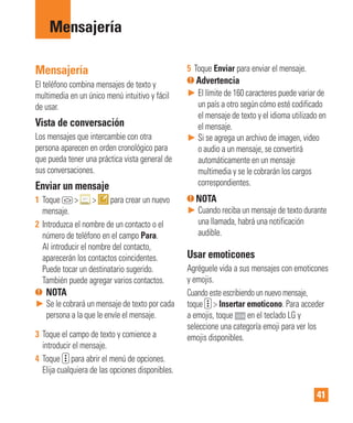 41
Mensajería
Mensajería
El teléfono combina mensajes de texto y
multimedia en un único menú intuitivo y fácil
de usar.
Vista de conversación
Los mensajes que intercambie con otra
persona aparecen en orden cronológico para
que pueda tener una práctica vista general de
sus conversaciones.
Enviar un mensaje
1 Toque > > para crear un nuevo
mensaje.
2 Introduzca el nombre de un contacto o el
número de teléfono en el campo Para.
Al introducir el nombre del contacto,
aparecerán los contactos coincidentes.
Puede tocar un destinatario sugerido.
También puede agregar varios contactos.
NOTA
► Se le cobrará un mensaje de texto por cada
persona a la que le envíe el mensaje.
3 Toque el campo de texto y comience a
introducir el mensaje.
4 Toque para abrir el menú de opciones.
Elija cualquiera de las opciones disponibles.
5 Toque Enviar para enviar el mensaje.
Advertencia
► El límite de 160 caracteres puede variar de
un país a otro según cómo esté codificado
el mensaje de texto y el idioma utilizado en
el mensaje.
► Si se agrega un archivo de imagen, video
o audio a un mensaje, se convertirá
automáticamente en un mensaje
multimedia y se le cobrarán los cargos
correspondientes.
NOTA
► Cuando reciba un mensaje de texto durante
una llamada, habrá una notificación
audible.
Usar emoticones
Agréguele vida a sus mensajes con emoticones
y emojis.
Cuando este escribiendo un nuevo mensaje,
toque > Insertar emoticono. Para acceder
a emojis, toque en el teclado LG y
seleccione una categoría emoji para ver los
emojis disponibles.
 