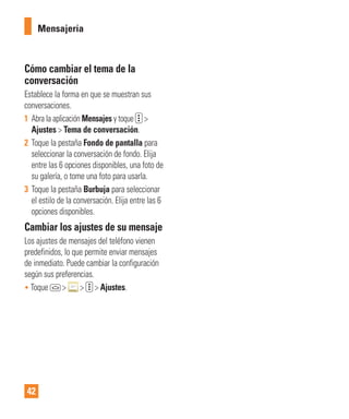 42
Cómo cambiar el tema de la
conversación
Establece la forma en que se muestran sus
conversaciones.
1 Abra la aplicación Mensajes y toque >
Ajustes > Tema de conversación.
2 Toque la pestaña Fondo de pantalla para
seleccionar la conversación de fondo. Elija
entre las 6 opciones disponibles, una foto de
su galería, o tome una foto para usarla.
3 Toque la pestaña Burbuja para seleccionar
el estilo de la conversación. Elija entre las 6
opciones disponibles.
Cambiar los ajustes de su mensaje
Los ajustes de mensajes del teléfono vienen
predefinidos, lo que permite enviar mensajes
de inmediato. Puede cambiar la configuración
según sus preferencias.
• Toque > > > Ajustes.
Mensajería
 