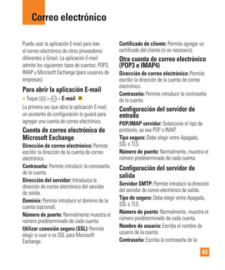 43
Puede usar la aplicación E-mail para leer
el correo electrónico de otros proveedores
diferentes a Gmail. La aplicación E-mail
admite los siguientes tipos de cuentas: POP3,
IMAP y Microsoft Exchange (para usuarios de
empresas).
Para abrir la aplicación E-mail
• Toque > > E-mail .
La primera vez que abra la aplicación E-mail,
un asistente de configuración lo guiará para
agregar una cuenta de correo electrónico.
Cuenta de correo electrónico de
Microsoft Exchange
Dirección de correo electrónico: Permite
escribir la dirección de la cuenta de correo
electrónico.
Contraseña: Permite introducir la contraseña
de la cuenta.
Dirección del servidor: Introduzca la
dirección de correo electrónico del servidor
de salida.
Dominio: Permite introducir el dominio de la
cuenta (opcional).
Número de puerto: Normalmente muestra el
número predeterminado de cada cuenta.
Utilizar conexión segura (SSL): Permite
elegir si usar o no SSL para Microsoft
Exchange.
Certificado de cliente: Permite agregar un
certificado del cliente (si es necesario).
Otra cuenta de correo electrónico
(POP3 e IMAP4)
Dirección de correo electrónico: Permite
escribir la dirección de la cuenta de correo
electrónico.
Contraseña: Permite introducir la contraseña
de la cuenta.
Configuración del servidor de
entrada
POP/IMAP servidor: Seleccione el tipo de
protocolo, ya sea POP o IMAP.
Tipo seguro: Debe elegir entre Apagado,
SSL o TLS.
Número de puerto: Normalmente, muestra el
número predeterminado de cada cuenta.
Configuración del servidor de
salida
Servidor SMTP: Permite introducir la dirección
del servidor de correo electrónico de salida.
Tipo de seguro: Debe elegir entre Apagado,
SSL o TLS.
Número de puerto: Normalmente, muestra el
número predeterminado de cada cuenta.
Nombre de usuario: Escriba el nombre de
usuario de la cuenta.
Contraseña: Escriba la contraseña de la
Correo electrónico
 