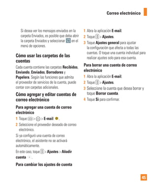 45
Correo electrónico
Si desea ver los mensajes enviados en la
carpeta Enviados, es posible que deba abrir
la carpeta Enviados y seleccionar en el
menú de opciones.
Cómo usar las carpetas de las
cuentas
Cada cuenta contiene las carpetas Recibidos,
Enviando, Enviados, Borradores y
Papelera. Según las funciones que admita
el proveedor de servicios de la cuenta, puede
contar con carpetas adicionales.
Cómo agregar y editar cuentas de
correo electrónico
Para agregar una cuenta de correo
electrónico
1 Toque > > E-mail .
2 Seleccione el proveedor deseado de correo
electrónico.
Si ya configuró una cuenta de correo
electrónico, el asistente no se activará
automáticamente.
En este caso, toque > Ajustes > Añadir
cuenta .
Para cambiar los ajustes de cuenta
1 Abra la aplicación E-mail.
2 Toque > Ajustes.
3 Toque Ajustes general para ajustar
la configuración que afecta a todas las
cuentas. O toque una cuenta individual para
realizar ajustes solo para esa cuenta.
Para borrar una cuenta de correo
electrónico
1 Abra la aplicación E-mail.
2 Toque > Ajustes.
3 Seleccione la cuenta que desea borrar y
toque Borrar cuenta.
4 Toque Sí para confirmar.
 