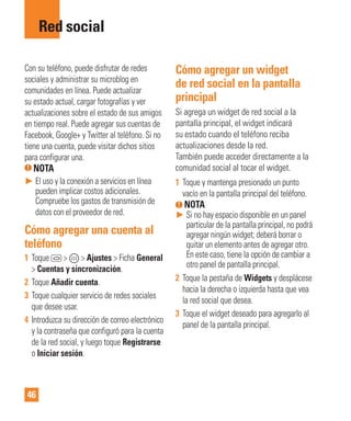 46
Con su teléfono, puede disfrutar de redes
sociales y administrar su microblog en
comunidades en línea. Puede actualizar
su estado actual, cargar fotografías y ver
actualizaciones sobre el estado de sus amigos
en tiempo real. Puede agregar sus cuentas de
Facebook, Google+ y Twitter al teléfono. Si no
tiene una cuenta, puede visitar dichos sitios
para configurar una.
NOTA
► El uso y la conexión a servicios en línea
pueden implicar costos adicionales.
Compruebe los gastos de transmisión de
datos con el proveedor de red.
Cómo agregar una cuenta al
teléfono
1 Toque > > Ajustes > Ficha General
> Cuentas y sincronización.
2 Toque Añadir cuenta.
3 Toque cualquier servicio de redes sociales
que desee usar.
4 Introduzca su dirección de correo electrónico
y la contraseña que configuró para la cuenta
de la red social, y luego toque Registrarse
o Iniciar sesión.
Cómo agregar un widget
de red social en la pantalla
principal
Si agrega un widget de red social a la
pantalla principal, el widget indicará
su estado cuando el teléfono reciba
actualizaciones desde la red.
También puede acceder directamente a la
comunidad social al tocar el widget.
1 Toque y mantenga presionado un punto
vacío en la pantalla principal del teléfono.
NOTA
► Si no hay espacio disponible en un panel
particular de la pantalla principal, no podrá
agregar ningún widget; deberá borrar o
quitar un elemento antes de agregar otro.
En este caso, tiene la opción de cambiar a
otro panel de pantalla principal.
2 Toque la pestaña de Widgets y desplácese
hacia la derecha o izquierda hasta que vea
la red social que desea.
3 Toque el widget deseado para agregarlo al
panel de la pantalla principal.
Red social
 
