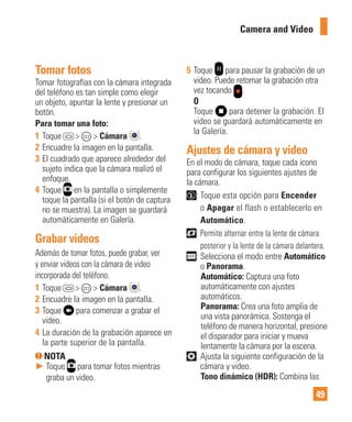 49
Tomar fotos
Tomar fotografías con la cámara integrada
del teléfono es tan simple como elegir
un objeto, apuntar la lente y presionar un
botón.
Para tomar una foto:
1 Toque > > Cámara .
2 Encuadre la imagen en la pantalla.
3 El cuadrado que aparece alrededor del
sujeto indica que la cámara realizó el
enfoque.
4 Toque en la pantalla o simplemente
toque la pantalla (si el botón de captura
no se muestra). La imagen se guardará
automáticamente en Galería.
Grabar videos
Además de tomar fotos, puede grabar, ver
y enviar videos con la cámara de video
incorporada del teléfono.
1 Toque > > Cámara .
2 Encuadre la imagen en la pantalla.
3 Toque para comenzar a grabar el
video.
4 La duración de la grabación aparece en
la parte superior de la pantalla.
NOTA
► Toque para tomar fotos mientras
graba un video.
5 Toque para pausar la grabación de un
video. Puede retomar la grabación otra
vez tocando .
O
Toque para detener la grabación. El
video se guardará automáticamente en
la Galería.
Ajustes de cámara y video
En el modo de cámara, toque cada icono
para configurar los siguientes ajustes de
la cámara.
: Toque esta opción para Encender
o Apagar el flash o establecerlo en
Automático.
: Permite alternar entre la lente de cámara
posterior y la lente de la cámara delantera.
: Selecciona el modo entre Automático
o Panorama.
Automático: Captura una foto
automáticamente con ajustes
automáticos.
Panorama: Crea una foto amplia de
una vista panorámica. Sostenga el
teléfono de manera horizontal, presione
el disparador para iniciar y mueva
lentamente la cámara por la escena.
: Ajusta la siguiente configuración de la
cámara y video.
Tono dinámico (HDR): Combina las
Camera and Video
 