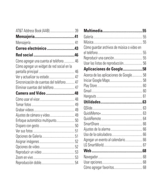 AT&T Address Book (AAB)...............................39
Mensajería.............................................41
Mensajería.......................................................41
Correo electrónico...............................43
Red social..............................................46
Cómo agregar una cuenta al teléfono.............46
Cómo agregar un widget de red social en la
pantalla principal.............................................46
Ver y actualizar su estado................................47
Sincronización de cuentas del teléfono...........47
Eliminar cuentas del teléfono..........................47
Camera and Video ................................48
Cómo usar el visor............................................48
Tomar fotos......................................................49
Grabar videos...................................................49
Ajustes de cámara y video...............................49
Enfoque automático multipunto.......................50
Disparo con gesto............................................50
Ver sus fotos ....................................................51
Opciones de Galería.........................................51
Asignar imágenes............................................52
Opciones de video............................................52
Reproducir un video.........................................53
Zoom en vivo....................................................53
Reproducción doble..........................................54
Multimedia.............................................55
Galería..............................................................55
Música..............................................................55
Cómo guardar archivos de música o video en
el teléfono........................................................55
Reproducir una canción....................................55
Usar las listas de reproducción........................56
Aplicaciones de Google......................58
Acerca de las aplicaciones de Google.............58
Iniciar Google Maps.........................................58
Play Store.........................................................60
Gmail................................................................60
Hangouts..........................................................61
Utilidades...............................................63
QSlide...............................................................63
QuickMemo+....................................................63
QuickRemote....................................................64
SmartShare......................................................66
Ajustes de la alarma........................................66
Uso de la calculadora.......................................66
Agregar un evento al calendario......................66
LG SmartWorld.................................................67
Web.........................................................68
Navegador........................................................68
Usar opciones...................................................68
Cómo agregar favoritos....................................68
 