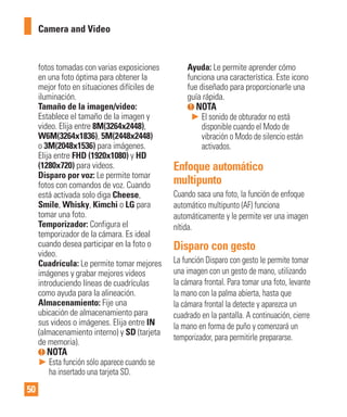 50
fotos tomadas con varias exposiciones
en una foto óptima para obtener la
mejor foto en situaciones difíciles de
iluminación.
Tamaño de la imagen/video:
Establece el tamaño de la imagen y
video. Elija entre 8M(3264x2448),
W6M(3264x1836), 5M(2448x2448)
o 3M(2048x1536) para imágenes.
Elija entre FHD (1920x1080) y HD
(1280x720) para videos.
Disparo por voz: Le permite tomar
fotos con comandos de voz. Cuando
está activada solo diga Cheese,
Smile, Whisky, Kimchi o LG para
tomar una foto.
Temporizador: Configura el
temporizador de la cámara. Es ideal
cuando desea participar en la foto o
video.
Cuadrícula: Le permite tomar mejores
imágenes y grabar mejores videos
introduciendo líneas de cuadrículas
como ayuda para la alineación.
Almacenamiento: Fije una
ubicación de almacenamiento para
sus videos o imágenes. Elija entre IN
(almacenamiento interno) y SD (tarjeta
de memoria).
NOTA
► Esta función sólo aparece cuando se
ha insertado una tarjeta SD.
Ayuda: Le permite aprender cómo
funciona una característica. Este icono
fue diseñado para proporcionarle una
guía rápida.
NOTA
► El sonido de obturador no está
disponible cuando el Modo de
vibración o Modo de silencio están
activados.
Enfoque automático
multipunto
Cuando saca una foto, la función de enfoque
automático multipunto (AF) funciona
automáticamente y le permite ver una imagen
nítida.
Disparo con gesto
La función Disparo con gesto le permite tomar
una imagen con un gesto de mano, utilizando
la cámara frontal. Para tomar una foto, levante
la mano con la palma abierta, hasta que
la cámara frontal la detecte y aparezca un
cuadrado en la pantalla. A continuación, cierre
la mano en forma de puño y comenzará un
temporizador, para permitirle prepararse.
Camera and Video
 
