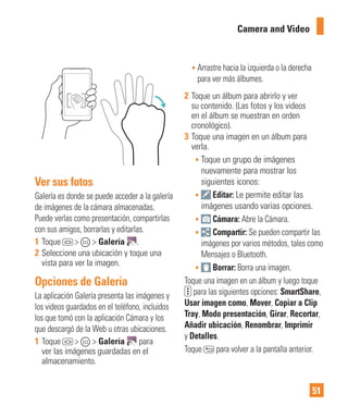 51
Camera and Video
Ver sus fotos
Galería es donde se puede acceder a la galería
de imágenes de la cámara almacenadas.
Puede verlas como presentación, compartirlas
con sus amigos, borrarlas y editarlas.
1 Toque > > Galería .
2 Seleccione una ubicación y toque una
vista para ver la imagen.
Opciones de Galería
La aplicación Galería presenta las imágenes y
los videos guardados en el teléfono, incluidos
los que tomó con la aplicación Cámara y los
que descargó de la Web u otras ubicaciones.
1 Toque > > Galería para
ver las imágenes guardadas en el
almacenamiento.
• Arrastre hacia la izquierda o la derecha
para ver más álbumes.
2 Toque un álbum para abrirlo y ver
su contenido. (Las fotos y los videos
en el álbum se muestran en orden
cronológico).
3 Toque una imagen en un álbum para
verla.
• Toque un grupo de imágenes
nuevamente para mostrar los
siguientes iconos:
• Editar: Le permite editar las
imágenes usando varias opciones.
• Cámara: Abre la Cámara.
• Compartir: Se pueden compartir las
imágenes por varios métodos, tales como
Mensajes o Bluetooth.
• Borrar: Borra una imagen.
Toque una imagen en un álbum y luego toque
para las siguientes opciones: SmartShare,
Usar imagen como, Mover, Copiar a Clip
Tray, Modo presentación, Girar, Recortar,
Añadir ubicación, Renombrar, Imprimir
y Detalles.
Toque para volver a la pantalla anterior.
 
