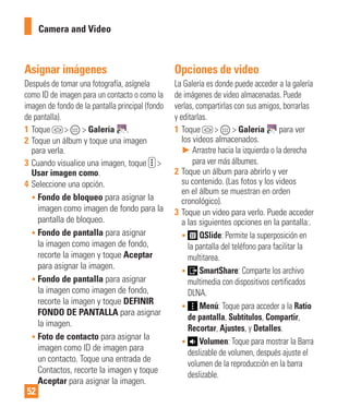 52
Asignar imágenes
Después de tomar una fotografía, asígnela
como ID de imagen para un contacto o como la
imagen de fondo de la pantalla principal (fondo
de pantalla).
1 Toque > > Galería .
2 Toque un álbum y toque una imagen
para verla.
3 Cuando visualice una imagen, toque >
Usar imagen como.
4 Seleccione una opción.
• Fondo de bloqueo para asignar la
imagen como imagen de fondo para la
pantalla de bloqueo.
• Fondo de pantalla para asignar
la imagen como imagen de fondo,
recorte la imagen y toque Aceptar
para asignar la imagen.
• Fondo de pantalla para asignar
la imagen como imagen de fondo,
recorte la imagen y toque DEFINIR
FONDO DE PANTALLA para asignar
la imagen.
• Foto de contacto para asignar la
imagen como ID de imagen para
un contacto. Toque una entrada de
Contactos, recorte la imagen y toque
Aceptar para asignar la imagen.
Opciones de video
La Galería es donde puede acceder a la galería
de imágenes de video almacenadas. Puede
verlas, compartirlas con sus amigos, borrarlas
y editarlas.
1 Toque > > Galería para ver
los videos almacenados.
► Arrastre hacia la izquierda o la derecha
para ver más álbumes.
2 Toque un álbum para abrirlo y ver
su contenido. (Las fotos y los videos
en el álbum se muestran en orden
cronológico).
3 Toque un video para verlo. Puede acceder
a las siguientes opciones en la pantalla:.
• QSlide: Permite la superposición en
la pantalla del teléfono para facilitar la
multitarea.
• SmartShare: Comparte los archivo
multimedia con dispositivos certificados
DLNA.
• Menú: Toque para acceder a la Ratio
de pantalla, Subtítulos, Compartir,
Recortar, Ajustes, y Detalles.
• Volumen: Toque para mostrar la Barra
deslizable de volumen, después ajuste el
volumen de la reproducción en la barra
deslizable.
Camera and Video
 