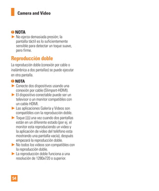 54
NOTA
► No ejerza demasiada presión; la
pantalla táctil es lo suficientemente
sensible para detectar un toque suave,
pero firme.
Reproducción doble
La reproducción doble (conexión por cable o
inalámbrica a dos pantallas) se puede ejecutar
en otra pantalla.
NOTA
► Conecte dos dispositivos usando una
conexión por cable (Slimport-HDMI).
► El dispositivo conectable puede ser un
televisor o un monitor compatibles con
un cable HDMI.
► Las aplicaciones Galería y Videos son
compatibles con la reproducción doble.
► Toque una vez cuando dos pantallas
están en un diferente estado (por ej. el
monitor esta reproduciendo un video y
la aplicación de video del teléfono esta
mostrando una pantalla vacía), después
empezará la reproducción doble.
► No todos los videos son compatibles con
la reproducción doble.
► La reproducción doble funciona a una
resolución de 1280x720 o superior.
Camera and Video
 