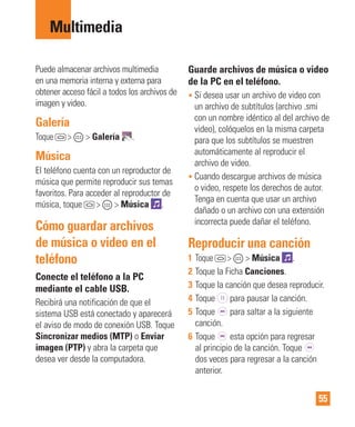 55
Multimedia
Puede almacenar archivos multimedia
en una memoria interna y externa para
obtener acceso fácil a todos los archivos de
imagen y video.
Galería
Toque > > Galería .
Música
El teléfono cuenta con un reproductor de
música que permite reproducir sus temas
favoritos. Para acceder al reproductor de
música, toque > > Música .
Cómo guardar archivos
de música o video en el
teléfono
Conecte el teléfono a la PC
mediante el cable USB.
Recibirá una notificación de que el
sistema USB está conectado y aparecerá
el aviso de modo de conexión USB. Toque
Sincronizar medios (MTP) o Enviar
imagen (PTP) y abra la carpeta que
desea ver desde la computadora.
Guarde archivos de música o video
de la PC en el teléfono.
• Si desea usar un archivo de video con
un archivo de subtítulos (archivo .smi
con un nombre idéntico al del archivo de
video), colóquelos en la misma carpeta
para que los subtítulos se muestren
automáticamente al reproducir el
archivo de video.
• Cuando descargue archivos de música
o video, respete los derechos de autor.
Tenga en cuenta que usar un archivo
dañado o un archivo con una extensión
incorrecta puede dañar el teléfono.
Reproducir una canción
1 Toque > > Música .
2 Toque la Ficha Canciones.
3 Toque la canción que desea reproducir.
4 Toque para pausar la canción.
5 Toque para saltar a la siguiente
canción.
6 Toque esta opción para regresar
al principio de la canción. Toque
dos veces para regresar a la canción
anterior.
 