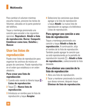 56
Para cambiar el volumen mientras
escucha música, presione las teclas de
Volumen, ubicadas en la parte posterior
del teléfono.
Toque y mantenga presionada una
canción para acceder a las siguientes
opciones: Reproducir, Añadir a lista
de reproducción, Borrar, Compartir,
Establecer como tono, Detalles y
Buscar.
Usar las listas de
reproducción
Puede crear listas de reproducción para
organizar los archivos de música en
grupos de canciones. Puede reproducirlas
en el orden que establezca o en orden
aleatorio.
Para crear una lista de
reproducción
1 Cuando este viendo la librería toque >
Listas de reproducción.
2 Toque > Nueva lista de
reproducción.
3 Introduzca un nombre para la lista de
reproducción y toque Aceptar.
4 Seleccione las canciones que desee
agregar a la lista de reproducción
y toque Añadir. La nueva lista de
reproducción se agrega a la biblioteca
Listas de reproducción.
Para agregar una canción a una
lista de reproducción
Toque y mantenga presionada una
canción y toque Añadir a lista de
reproducción. A continuación, elija
el nombre de la lista de reproducción.
También puede agregar la canción que
se está reproduciendo en la pantalla de
reproducción tocando > Añadir a lista
de reproducción y seleccionando la lista
deseada.
Para eliminar una canción de la
lista de reproducción
1 Abra una lista de reproducción.
2 Tocar y mantener presionada la canción
que desea remover, después toque
Eliminar de lista de reproducción.
Multimedia
 