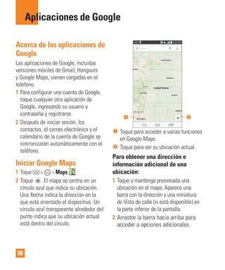 58
Aplicaciones de Google
Acerca de las aplicaciones de
Google
Las aplicaciones de Google, incluidas
versiones móviles de Gmail, Hangouts
y Google Maps, vienen cargadas en el
teléfono.
1 Para configurar una cuenta de Google,
toque cualquier otra aplicación de
Google, ingresando su usuario y
contraseña y registrarse.
2 Después de iniciar sesión, los
contactos, el correo electrónico y el
calendario de la cuenta de Google se
sincronizarán automáticamente con el
teléfono.
Iniciar Google Maps
1 Toque > > Maps .
2 Toque . El mapa se centra en un
círculo azul que indica su ubicación.
Una ﬂecha indica la dirección en la
que está orientado el dispositivo. Un
círculo azul transparente alrededor del
punto indica que su ubicación actual
está dentro del círculo.
Toque para acceder a varias funciones
en Google Maps.
Toque para ver su ubicación actual.
Para obtener una dirección e
información adicional de una
ubicación:
1 Toque y mantenga presionada una
ubicación en el mapa. Aparece una
barra con la dirección y una miniatura
de Vista de calle (si está disponible) en
la parte inferior de la pantalla.
2 Arrastre la barra hacia arriba para
acceder a opciones adicionales.
 