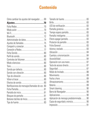 Contenido
Cómo cambiar los ajustes del navegador........69
Ajustes....................................................70
Ficha Redes......................................................70
Modo avión .....................................................70
Wi-Fi.................................................................70
Bluetooth..........................................................72
Administrador de datos....................................74
Ajustes de llamadas.........................................75
Compartir y conectar........................................76
Conexión a Redes.............................................77
Ficha Sonido.....................................................80
Perﬁl de sonido.................................................80
Controles de Volumen......................................80
Modo silencioso...............................................80
Tono..................................................................80
Sonido por defecto...........................................80
Sonido con vibración........................................80
Tipo de vibración..............................................80
Vibrar al tocar...................................................80
Efectos de sonido.............................................80
Notiﬁcaciones de mensajes/llamadas de voz.80
Ficha Pantalla...................................................81
Pantalla de inicio..............................................81
Bloqueo de pantalla.........................................81
Botones táctiles de Inicio.................................82
Tipo de fuente..................................................83
Tamaño de fuente............................................83
Brillo.................................................................83
LED de notiﬁcación...........................................83
Pantalla giratoria .............................................83
Tiempo espera pantalla....................................83
Pantalla inteligente..........................................83
Efecto apagar pantalla.....................................83
Protector de pantalla .......................................83
Ficha General...................................................83
Idioma y teclado ..............................................83
Ubicación .........................................................84
Cuentas y sincronización..................................84
Accesibilidad....................................................84
Operación con una mano.................................87
Tecla de acceso directo....................................87
Seguridad.........................................................87
Modo de Invitado.............................................88
Movimiento......................................................89
Fecha y hora ....................................................89
Almacenamiento..............................................89
Batería..............................................................89
Smart cleaning.................................................90
Barra de Navegador.........................................90
Aplicaciones.....................................................90
Aplicación de mensaje predeterminada..........90
Copia de seguridad y reinicio...........................90
Impresión..........................................................91
 