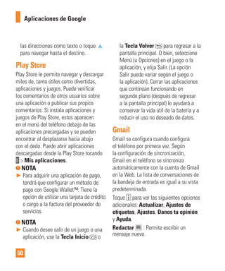 60
las direcciones como texto o toque
para navegar hasta el destino.
Play Store
Play Store le permite navegar y descargar
miles de, tanto útiles como divertidas,
aplicaciones y juegos. Puede verificar
los comentarios de otros usuarios sobre
una aplicación o publicar sus propios
comentarios. Si instala aplicaciones y
juegos de Play Store, estos aparecen
en el menú del teléfono debajo de las
aplicaciones precargadas y se pueden
encontrar al desplazarse hacia abajo
con el dedo. Puede abrir aplicaciones
descargadas desde la Play Store tocando
> Mis aplicaciones.
NOTA
► Para adquirir una aplicación de pago,
tendrá que configurar un método de
pago con Google Wallet™. Tiene la
opción de utilizar una tarjeta de crédito
o cargo a la factura del proveedor de
servicios.
NOTA
► Cuando desee salir de un juego o una
aplicación, use la Tecla Inicio o
la Tecla Volver para regresar a la
pantalla principal. O bien, seleccione
Menú (u Opciones) en el juego o la
aplicación, y elija Salir. (La opción
Salir puede variar según el juego o
la aplicación). Cerrar las aplicaciones
que continúan funcionando en
segundo plano (después de regresar
a la pantalla principal) le ayudará a
conservar la vida útil de la batería y a
reducir el uso no deseado de datos.
Gmail
Gmail se configura cuando configura
el teléfono por primera vez. Según
la configuración de sincronización,
Gmail en el teléfono se sincroniza
automáticamente con la cuenta de Gmail
en la Web. La lista de conversaciones de
la bandeja de entrada es igual a su vista
predeterminada.
Toque para ver las siguientes opciones
adicionales: Actualizar, Ajustes de
etiquetas, Ajustes, Danos tu opinión
y Ayuda.
Redactar : Permite escribir un
mensaje nuevo.
Aplicaciones de Google
 