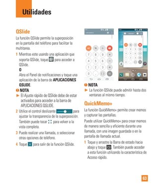 63
Utilidades
QSlide
La función QSlide permite la superposición
en la pantalla del teléfono para facilitar la
multitarea.
1 Mientras este usando una aplicación que
soporta QSlide, toque para acceder a
QSlide.
O
Abra el Panel de notificaciones y toque una
aplicación de la barra de APLICACIONES
QSLIDE.
NOTA
► El Ajuste rápido de QSlide debe de estar
activados para acceder a la barra de
APLICACIONES QSLIDE.
2 Utilice el control deslizante para
ajustar la transparencia de la superposición.
También puede tocar para volver a la
vista completa.
3 Puede realizar una llamada, o seleccionar
otras opciones de teléfono.
4 Toque para salir de la función QSlide.
NOTA
► La función QSlide puede admitir hasta dos
ventanas al mismo tiempo.
QuickMemo+
La función QuickMemo+ permite crear memos
y capturar las pantallas.
Puede utilizar QuickMemo+ para crear memos
de manera sencilla y eficiente durante una
llamada, con una imagen guardada o en la
pantalla de llamada actual.
1 Toque y arrastre la Barra de estado hacia
abajo y toque . También puede acceder
a esta función utilizando la característica de
Acceso rápido.
 