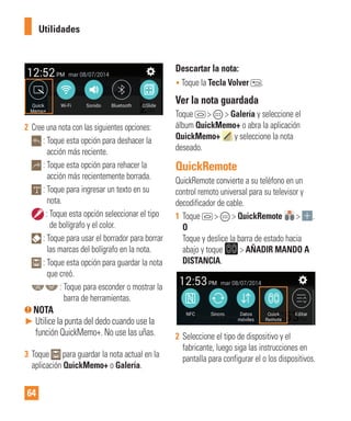 64
2 Cree una nota con las siguientes opciones:
: Toque esta opción para deshacer la
acción más reciente.
: Toque esta opción para rehacer la
acción más recientemente borrada.
: Toque para ingresar un texto en su
nota.
: Toque esta opción seleccionar el tipo
de bolígrafo y el color.
: Toque para usar el borrador para borrar
las marcas del bolígrafo en la nota.
: Toque esta opción para guardar la nota
que creó.
: Toque para esconder o mostrar la
barra de herramientas.
NOTA
► Utilice la punta del dedo cuando use la
función QuickMemo+. No use las uñas.
3 Toque para guardar la nota actual en la
aplicación QuickMemo+ o Galería.
Descartar la nota:
• Toque la Tecla Volver .
Ver la nota guardada
Toque > > Galería y seleccione el
álbum QuickMemo+ o abra la aplicación
QuickMemo+ y seleccione la nota
deseado.
QuickRemote
QuickRemote convierte a su teléfono en un
control remoto universal para su televisor y
decodificador de cable.
1 Toque > > QuickRemote > .
O
Toque y deslice la barra de estado hacia
abajo y toque > AÑADIR MANDO A
DISTANCIA.
2 Seleccione el tipo de dispositivo y el
fabricante, luego siga las instrucciones en
pantalla para configurar el o los dispositivos.
Utilidades
 