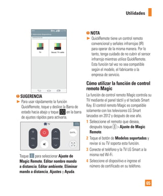 65
SUGERENCIA
► Para usar rápidamente la función
QuickRemote, toque y deslice la Barra de
estado hacia abajo y toque en la barra
de ajustes rápidos para activarla.
Toque para seleccionar Ajuste de
Magic Remote, Editar nombre mando
a distancia, Editar ambiente, Eliminar
mando a distancia, Ajustes y Ayuda.
NOTA
► QuickRemote tiene un control remoto
convencional y señales infrarrojas (IR)
para operar de la misma manera. Por lo
tanto, tenga cuidado de no cubrir el sensor
infrarrojo mientras utilice QuickRemote.
Esta función tal vez no sea compatible
según el modelo, el fabricante o la
empresa de servicio.
Cómo utilizar la función de control
remoto Magic
La función de control remoto Magic controla su
TV mediante el panel táctil y el teclado Smart
Key. El control remoto Magic es compatible
solamente con los televisores LG Smart
lanzados en 2012 y después de ese año.
1 Seleccione el remoto que desea,
después toque > Ajuste de Magic
Remote.
2 Toque el botón de Modelos soportados y
revise si su TV soporta esta función.
3 Conecte el teléfono y la TV LG Smart a la
misma red Wi-Fi.
4 Seleccione el dispositivo e ingrese el
número de certificado en su teléfono.
Utilidades
 