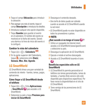 67
Utilidades
4 Toque el campo Ubicación para introducir
la ubicación.
5 Para agregar una nota al evento, toque el
campo Descripción e introduzca los detalles.
6 Introduzca cualquier otra opción disponible.
7 Toque Guardar para guardar el evento
en el calendario. El nombre del evento se
mostrará en la fecha del evento. Sonará
una alarma a la hora de inicio del evento si
la configuró.
Cambiar la vista del calendario
1 Toque > > Calendario .
2 En la parte superior del Calendario,
toque y seleccione entre Día(s),
Semana, Mes, Año, Agenda.
LG SmartWorld
LG SmartWorld ofrece una gran variedad de
contenido de interés - fuentes, temas, juegos,
aplicaciones.
Cómo llegar a LG SmartWorld desde
el teléfono
1 Toque > > Ficha Aplicaciones
> SmartWorld para acceder a LG
SmartWorld.
2 Seleccione su país y toque Presione para
iniciar LG SmartWorld.
3 Descargue el contenido deseado.
• Una tarifa de datos puede ser cobrada
cuando se accede al LG SmartWorld usando
la red móvil.
• LG SmartWorld puede no estar disponible en
todos los proveedores o países.
NOTA
¿Qué sucede si no tengo el icono ?
1 Utilice un navegador de Internet móvil,
acceda a LG SmartWorld (www.lgworld.com)
y seleccione su país.
2 Descargue la aplicación de LG SmartWorld.
3 Ejecute e instale el archivo descargado.
4 Acceda a LG SmartWorld tocando el icono
.
Beneficios especiales sólo en LG
SmartWorld
1 LG SmartWorld le permite personalizar el
teléfono con temas personalizados, temas de
teclados, y fuentes (Este servicio sólo está
disponible para dispositivos específicos). Por
favor revise la disponibilidad en el sitio de
LG SmartWorld.
2 Tome ventaja de las promociones de LG
SmartWorld.
 