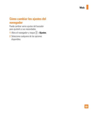 69
Web
Cómo cambiar los ajustes del
navegador
Puede cambiar varios ajustes del buscador
para ajustarlo a sus necesidades.
1 Abra el navegador y toque > Ajustes.
2 Seleccione cualquiera de las opciones
disponibles.
 