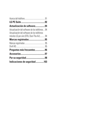 Acerca del teléfono..........................................91
LG PC Suite............................................92
Actualización de software..................94
Actualización del software de los teléfonos...94
Actualización del software de los teléfonos
móviles LG por aire (OTA, Over-The-Air)..........94
Marcas registradas..............................95
Marcas registradas..........................................95
DivX HD............................................................95
Preguntas más frecuentes..................96
Accesorios.............................................97
Por su seguridad...................................98
Indicaciones de seguridad...............103
 