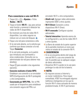 71
Para conectarse a una red Wi-Fi
1 Toque > > Ajustes > Ficha
Redes > Wi-Fi.
2 Toque el botón Wi-Fi para activar
esta función y comenzar a detectar las
redes de Wi-Fi disponibles.
• Se mostrará una lista de redes Wi-Fi
disponibles. Las redes seguras se
indican con un icono de bloqueo .
3 Toque una red para conectarse a ella.
• Si la red está abierta, se le solicita que
confirme que desea conectar a la red.
Toque Conectar.
• Si la red está protegida, se le pedirá
que introduzca una contraseña u
otras credenciales. (Consulte con su
administrador de red para obtener más
detalles).
• Toque para acceder a las siguientes
opciones.
• Conexión mediante el botón WPS:
Establecer una conexión a un enrutador
WPS (Configuración de Wi-Fi protegida)
u otra computadora.
• Conectando por WPS PIN..: Ver el PIN
usado por el dispositivo para establecer
una conexión segura del PIN a un
enrutador Wi-Fi u otra computadora.
• Añadir red: Agregar redes adicionales
ingresando SSID y otros ajustes.
• Wi-Fi Direct: Conexión a otros
dispositivos Wi-Fi Direct.
• Wi-Fi avanzado: Configurar ajustes
adicionales.
• Tutorial interactivo: Aprenda acerca de
la configuración y uso de las redes Wi-Fi
y otros ajustes.
4 La Barra de estado de la parte superior
de la pantalla mostrará un icono que
indica el estado de la conexión Wi-Fi.
SUGERENCIA
• Si no se encuentra dentro del rango de
una red Wi-Fi y usa una conexión de
red. Es posible que se apliquen cargos
de datos adicionales.
• Desactive Wi-Fi cuando no la use para
prolongar la vida útil de la batería.
NOTA
• Se requiere acceso a Internet y
un router inalámbrico. Para mayor
comodidad, AT&T ha entregado algunos
teléfonos inteligentes en los que la
función Wi-Fi viene activada de manera
predeterminada. Si Wi-Fi permanece
Ajustes
 