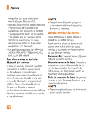 74
Ajustes
compatible con otros dispositivos
certificados por Bluetooth SIG.
• Debido a las diferentes especificaciones
y funciones de otros dispositivos
compatibles con Bluetooth, la pantalla
y las operaciones deben ser diferentes,
y es posible que las funciones como
transferir o intercambiar no estén
disponibles en todos los dispositivos
compatibles con Bluetooth.
• Los perfiles compatibles son HFP/HSP,
A2DP, AVRCP, OPP, FTP (Servidor) ,HID,
PAN, MAP, SPP y PBAP.
Para alternar entre un auricular
Bluetooth y el teléfono
Si tiene un auricular Bluetooth vinculado
y conectado al teléfono, puede realizar
las llamadas con el auricular para
mantener conversaciones con las manos
libres. Durante una llamada, puede usar
el auricular Bluetooth o simplemente el
teléfono. Si usa el audífono Bluetooth
durante una llamada, el icono de
notiﬁcación de llamada en curso en la Barra
de estado se vuelve azul (el icono es verde
al usar el teléfono).
NOTA
• Toque el botón Bluetooth para pasar
la llamada del teléfono al dispositivo
Bluetooth, o viceversa.
Administrador de datos
Puede seleccionar si desea activar o
desactivar los datos móviles.
Puede verificar el uso de datos actual,
activar o desactivar el uso de datos
móviles, o establecer un tiempo máximo
de uso de datos móviles.
Datos móviles: Toque el botón para
habilitar los datos móviles.
Limitación de uso de datos: Seleccione
esta opción para establecer un límite de
uso de datos móviles. Su conexión de
datos móviles se desactivará cuando se
alcanza el límite especificado.
Ciclo de consumo de datos: Le permite
cambiar el ciclo de uso de los datos para
mostrar en la gráfica.
NOTA
• Toque una aplicación para ver información
acerca del uso de datos.
 