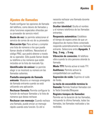 75
Ajustes de llamadas
Puede configurar las opciones de llamada
del teléfono, como desvío de llamadas y
otras funciones especiales ofrecidas por
su proveedor de servicio móvil.
Buzón de voz: Le permite seleccionar el
servicio de correo de voz de su proveedor.
Marcación fija: Para activar y compilar
una lista de números a los que puede
llamar desde el teléfono. Necesitará el
código PIN2, que podrá obtener a través
de su operador. Sólo puede llamar desde
su teléfono a los números que estén
incluidos en la lista de marcado fijo.
Identificador de emisor: Le permite
elegir si se mostrará su número en las
llamadas salientes.
Pantalla emergente de llamada
entrante: Muestra un mensaje emergente
de llamada entrante cuando se está
utilizando una aplicación.
Rechazar llamada: Permite configurar la
función de rechazar llamadas y la lista de
números que desea rechazar.
Rechazar con mensaje: Cuando rechaza
una llamada, puede enviar un mensaje
rápido usando esta función. Es útil si
necesita rechazar una llamada durante
una reunión.
Ocultar identidad: Oculta el nombre
y el número telefónico de las llamadas
entrantes.
Respuesta automática: Establece
el tiempo de espera antes de que un
dispositivo de manos libres conectado
responda automáticamente una llamada
entrante. Seleccione entre Apagado, 1
Seg., 3 seg., y 5 seg.
Vibración de conexión: Al teléfono
vibra cuando la otra persona atiende la
llamada.
Modo TTY: Permite activar el modo TTY.
Audífonos: Permite activar la
compatibilidad con audífonos.
Supresión de ruido: Suprime el ruido
de fondo.
La tecla de encendido termina la
llamada: Permite finalizar llamadas con
la Tecla Encender/Bloquear.
Registro tiempos de llamadas:
Permite ver la duración de las llamadas,
incluyendo la última llamada, todas las
llamadas, las llamadas realizadas y las
recibidas.
Ajustes
 