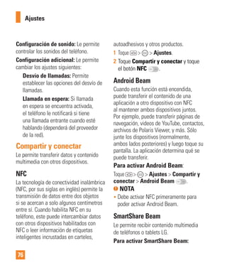 76
Ajustes
Configuración de sonido: Le permite
controlar los sonidos del teléfono.
Configuración adicional: Le permite
cambiar los ajustes siguientes:
Desvío de llamadas: Permite
establecer las opciones del desvío de
llamadas.
Llamada en espera: Si llamada
en espera se encuentra activada,
el teléfono le notificará si tiene
una llamada entrante cuando esté
hablando (dependerá del proveedor
de la red).
Compartir y conectar
Le permite transferir datos y contenido
multimedia con otros dispositivos.
NFC
La tecnología de conectividad inalámbrica
(NFC, por sus siglas en inglés) permite la
transmisión de datos entre dos objetos
si se acercan a solo algunos centímetros
entre sí. Cuando habilita NFC en su
teléfono, este puede intercambiar datos
con otros dispositivos habilitados con
NFC o leer información de etiquetas
inteligentes incrustadas en carteles,
autoadhesivos y otros productos.
1 Toque > > Ajustes.
2 Toque Compartir y conectar y toque
el botón NFC .
Android Beam
Cuando esta función está encendida,
puede transferir el contenido de una
aplicación a otro dispositivo con NFC
al mantener ambos dispositivos juntos.
Por ejemplo, puede transferir páginas de
navegación, videos de YouTube, contactos,
archivos de Polaris Viewer, y más. Sólo
junte los dispositivos (normalmente,
ambos lados posteriores) y luego toque su
pantalla. La aplicación determina qué se
puede transferir.
Para activar Android Beam:
Toque > > Ajustes > Compartir y
conectar > Android Beam .
NOTA
• Debe activar NFC primeramente para
poder activar Android Beam.
SmartShare Beam
Le permite recibir contenido multimedia
de teléfonos o tablets LG.
Para activar SmartShare Beam:
 