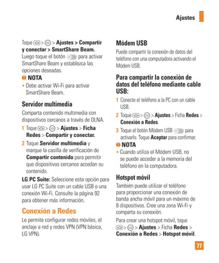 77
Toque > > Ajustes > Compartir
y conectar > SmartShare Beam.
Luego toque el botón para activar
SmartShare Beam y establezca las
opciones deseadas.
NOTA
• Debe activar Wi-Fi para activar
SmartShare Beam.
Servidor multimedia
Comparta contenido multimedia con
dispositivos cercanos a través de DLNA.
1 Toque > > Ajustes > Ficha
Redes > Compartir y conectar.
2 Toque Servidor multimedia y
marque la casilla de verificación de
Compartir contenido para permitir
que dispositivos cercanos accedan su
contenido.
LG PC Suite: Seleccione esta opción para
usar LG PC Suite con un cable USB o una
conexión Wi-Fi. Consulte la página 92
para obtener más información.
Conexión a Redes
Le permite configurar redes móviles, el
anclaje a red y redes VPN (VPN básica,
LG VPN).
Módem USB
Puede compartir la conexión de datos del
teléfono con una computadora activando el
Módem USB.
Para compartir la conexión de
datos del teléfono mediante cable
USB:
1 Conecte el teléfono a la PC con un cable
USB.
2 Toque > > Ajustes > Ficha Redes >
Conexión a Redes.
3 Toque el botón Módem USB para
activarlo. Toque Aceptar para confirmar.
NOTA
• Cuando utiliza el Módem USB, no
se puede acceder a la memoria del
teléfono en la computadora.
Hotspot móvil
También puede utilizar el teléfono
para proporcionar una conexión de
banda ancha móvil para un máximo de
8 dispositivos. Cree una zona Wi-Fi y
comparta su conexión.
Para crear una hotspot móvil, toque
> > Ajustes > Ficha Redes >
Conexión a Redes > Hotspot móvil.
Ajustes
 