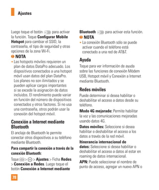 78
Luego toque el botón para activar
la función. Toque Configurar Mobile
Hotspot para cambiar el SSID, la
contraseña, el tipo de seguridad y otras
opciones de la zona Wi-Fi.
NOTA
• Las hotspots móviles requieren un
plan de datos DataPro adecuado. Los
dispositivos conectados a una hotspot
móvil usan datos del plan DataPro.
Los planes no son ilimitados y se
pueden aplicar cargos importantes
si se excede la asignación de datos
incluidos. El rendimiento puede variar
en función del número de dispositivos
conectados y otros factores. Si no usa
una contraseña, otros podrán usar la
conexión del hotspot móvil.
Conexión a Internet mediante
Bluetooth
El anclaje de Bluetooth le permite
conectar otros dispositivos a su teléfono
mediante Bluetooth.
Para compartir la conexión a través de la
conexión Bluetooth:
Toque > > Ajustes > Ficha Redes
> Conexión a Redes. Luego toque el
botón Conexión a Internet mediante
Bluetooth para activar esta función.
NOTA
• La conexión Bluetooth sólo se puede
activar cuando el teléfono está
conectado a una red de AT&T.
Ayuda
Toque para ver información de ayuda
sobre las funciones de conexión Módem
USB, Hotspot móvil y Conexión a Internet
mediante Bluetooth.
Redes móviles
Puede determinar si desea habilitar o
deshabilitar el acceso a datos desde su
teléfono.
Modo 4G mejorado: Permite habilitar
la voz y las comunicaciones mejoradas
usando datos 4G.
Datos móviles: Seleccione si desea
habilitar o deshabilitar el acceso a los
datos a través de la red móvil.
Itinerancia internacional de
datos: Seleccione si desea habilitar o
deshabilitar el acceso a datos al estar en
roaming de datos internacional.
APN: Puede seleccionar el nombre de
punto de acceso, agregar un nuevo APN o
Ajustes
 
