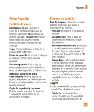 81
Ficha Pantalla
Pantalla de inicio
Seleccionar inicio: Establece el
estilo de la pantalla principal para su
teléfono. Seleccione Inicio (diseño de
Android estándar) o EasyHome (versión
simplificada para usuarios menos
familiarizados con la navegación de
Android).
Tema: Permite establecer el tema de la
pantalla para su teléfono.
Fondo de pantalla: Le permite configurar
el fondo de pantalla de la pantalla
principal.
Efecto de pantalla: Elija el tipo de
efecto que desea mostrar cuando desliza
de un panel de la pantalla principal a otro.
Desplazar pantalla de inicio
circularmente: Permite deslizar de
regreso a la primera pantalla después de
la última pantalla cuando se deslice en la
pantalla principal.
Copia de seguridad y restaurar:
Permite realizar una copia de seguridad
y restaurar la configuración de las
aplicaciones o widgets.
Bloqueo de pantalla
Tipo de bloqueo: Seleccione la opción
deseada para evitar que ocurra lo
siguiente con su teléfono.
Ninguno: Deshabilita el bloqueo de
pantalla.
Deslizamiento: Pase el dedo por
cualquier parte de la pantalla para
desbloquearla.
Reconocimiento de cara: Desbloquea
la pantalla mediante reconocimiento
del rostro. Siga las indicaciones. Se
le pedirá que seleccione Patrón o PIN
como respaldo.
Knock Code: La función Knock Code
le permite crear su propio código de
desbloqueo al utilizar una combinación
de golpes en la pantalla. Puede acceder
a la pantalla principal directamente
cuando la pantalla este apagada
tocando la misma secuencia en la
pantalla.
NOTA
• La función KnockON está desactivada
cuando Knock Code está en uso.
Patrón: Le permite establecer un
patrón como bloqueo de pantalla.Se
recomienda que ingrese un PIN de
Ajustes
 