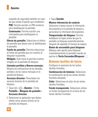 82
respaldo de seguridad también en caso
de que olvide el patrón que estableció.
PIN: Permite escribir un PIN numérico
para desbloquear la pantalla.
Contraseña: Permite escribir una
contraseña para desbloquear la
pantalla.
Efecto de pantalla: Seleccione el efecto
de pantalla que desea usar al desbloquear
la pantalla.
Fondo de pantalla: Permite seleccionar
el fondo de pantalla que se muestra al
bloquear la pantalla.
Widgets: Este menú le permite mostrar
widgets en la pantalla de bloqueo.
Llamadas perdidas y Nuevos mensajes:
Muestra las notificaciones de las llamadas
perdidas y de los nuevos mensajes en la
pantalla de bloqueo.
Accesos directos: Personalice los
accesos directos de la pantalla de
bloqueo.
1 Toque > > Ajustes > Ficha
Pantalla > Bloqueo de pantalla >
Accesos directos.
2 Seleccione la aplicación que desea
añadir como acceso directo en la
pantalla de bloqueo.
3 Toque Guardar.
Mostrar información de contacto:
Seleccione si desea mostrar la información
del propietario en la pantalla de bloqueo y
personalizar la información del propietario.
Temporizador de bloqueo: Permite
establecer el lapso antes de que la
pantalla se bloquee automáticamente
después de agotado el tiempo de espera.
Botón de encendido para bloquear:
Marque esta opción para bloquear
instantáneamente la pantalla cuando se
oprima la Tecla Encender/Bloquear .
Botones táctiles de Inicio
Configure la opciones de las teclas
táctiles frontales.
Combinación de botones: Seleccione
la combinación de de las teclas táctiles
frontales deseada.
Color: Seleccione el color de las teclas
táctiles frontales.
Fondo transparente: Seleccione utilizar
un fondo transparente en el área de las
teclas táctiles frontales.
Ajustes
 