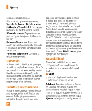 84
de teclado predeterminado.
Elija el teclado que desee usar entre
Teclado de Google, Dictado por voz
de Google y Teclado LG. Toque para
configurar los ajustes de cada teclado.
Búsqueda por voz: Toque esta opción
para configurar los ajustes de Búsqueda
por voz.
Salida de Texto a voz: Toque esta
opción para configurar el motor preferido
o los ajustes generales para la salida de
texto a voz.
Velocidad del puntero: Configure la
velocidad del puntero.
Ubicación
Active el servicio de ubicación para que
su teléfono pueda determinar su ubicación
aproximada con las redes Wi-Fi y móviles.
Cuando selecciona está opción se le
solicita si si está de acuerdo con permitir
que Google utilice su ubicación cuando
proporiciones estos servicios.
Cuentas y sincronización
Utilice el menú Cuentas y sincronización
para agregar, quitar y administrar sus
cuentas de Google y otras cuentas
admitidas. También puede usar esta
opción de configuración para controlar
si desea que todas las aplicaciones
envíen, reciban y sincronicen datos
según sus propios calendarios y de qué
forma deben hacerlo, y si desea que
todas las aplicaciones puedan sincronizar
datos del usuario automáticamente.
GmailTM
, Calendario y otras aplicaciones
pueden tener sus propias opciones de
configuración para controlar de qué forma
sincronizan datos; consulte las secciones
sobre esas aplicaciones para obtener más
información. Toque Añadir cuenta para
agregar una cuenta nueva.
Accesibilidad
El menú Accesibilidad se usa para
configurar cualquier complemento de
accesibilidad que haya instalado en el
teléfono.
NOTA
• Necesita plug-ins adicionales para
poder seleccionar esta opción.
TalkBack: Permite establecer la función
de TalkBack para asistir a gente con
discapacidades visuales. Toque el botón
en la esquina superior derecha de la
pantalla para activar esta función. Toque
Ajustes para ajustar la configuración de
Ajustes
 