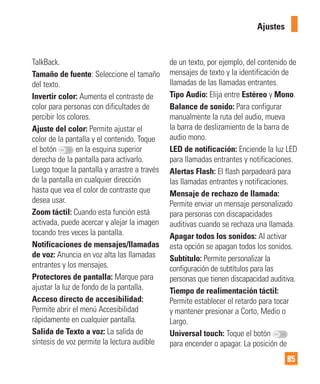 85
TalkBack.
Tamaño de fuente: Seleccione el tamaño
del texto.
Invertir color: Aumenta el contraste de
color para personas con dificultades de
percibir los colores.
Ajuste del color: Permite ajustar el
color de la pantalla y el contenido. Toque
el botón en la esquina superior
derecha de la pantalla para activarlo.
Luego toque la pantalla y arrastre a través
de la pantalla en cualquier dirección
hasta que vea el color de contraste que
desea usar.
Zoom táctil: Cuando esta función está
activada, puede acercar y alejar la imagen
tocando tres veces la pantalla.
Notificaciones de mensajes/llamadas
de voz: Anuncia en voz alta las llamadas
entrantes y los mensajes.
Protectores de pantalla: Marque para
ajustar la luz de fondo de la pantalla.
Acceso directo de accesibilidad:
Permite abrir el menú Accesibilidad
rápidamente en cualquier pantalla.
Salida de Texto a voz: La salida de
síntesis de voz permite la lectura audible
de un texto, por ejemplo, del contenido de
mensajes de texto y la identificación de
llamadas de las llamadas entrantes.
Tipo Audio: Elija entre Estéreo y Mono.
Balance de sonido: Para configurar
manualmente la ruta del audio, mueva
la barra de deslizamiento de la barra de
audio mono.
LED de notificación: Enciende la luz LED
para llamadas entrantes y notificaciones.
Alertas Flash: El flash parpadeará para
las llamadas entrantes y notificaciones.
Mensaje de rechazo de llamada:
Permite enviar un mensaje personalizado
para personas con discapacidades
auditivas cuando se rechaza una llamada.
Apagar todos los sonidos: Al activar
esta opción se apagan todos los sonidos.
Subtítulo: Permite personalizar la
configuración de subtítulos para las
personas que tienen discapacidad auditiva.
Tiempo de realimentación táctil:
Permite establecer el retardo para tocar
y mantener presionar a Corto, Medio o
Largo.
Universal touch: Toque el botón
para encender o apagar. La posición de
Ajustes
 