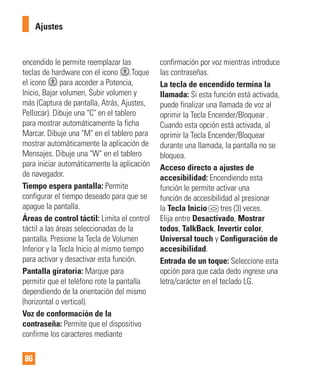86
encendido le permite reemplazar las
teclas de hardware con el icono .Toque
el icono para acceder a Potencia,
Inicio, Bajar volumen, Subir volumen y
más (Captura de pantalla, Atrás, Ajustes,
Pellizcar). Dibuje una "C" en el tablero
para mostrar automáticamente la ficha
Marcar. Dibuje una "M" en el tablero para
mostrar automáticamente la aplicación de
Mensajes. Dibuje una "W" en el tablero
para iniciar automáticamente la aplicación
de navegador.
Tiempo espera pantalla: Permite
configurar el tiempo deseado para que se
apague la pantalla.
Áreas de control táctil: Limita el control
táctil a las áreas seleccionadas de la
pantalla. Presione la Tecla de Volumen
Inferior y la Tecla Inicio al mismo tiempo
para activar y desactivar esta función.
Pantalla giratoria: Marque para
permitir que el teléfono rote la pantalla
dependiendo de la orientación del mismo
(horizontal o vertical).
Voz de conformación de la
contraseña: Permite que el dispositivo
confirme los caracteres mediante
confirmación por voz mientras introduce
las contraseñas.
La tecla de encendido termina la
llamada: Si esta función está activada,
puede finalizar una llamada de voz al
oprimir la Tecla Encender/Bloquear .
Cuando esta opción está activada, al
oprimir la Tecla Encender/Bloquear
durante una llamada, la pantalla no se
bloquea.
Acceso directo a ajustes de
accesibilidad: Encendiendo esta
función le permite activar una
función de accesibilidad al presionar
la Tecla Inicio tres (3) veces.
Elija entre Desactivado, Mostrar
todos, TalkBack, Invertir color,
Universal touch y Configuración de
accesibilidad.
Entrada de un toque: Seleccione esta
opción para que cada dedo ingrese una
letra/carácter en el teclado LG.
Ajustes
 