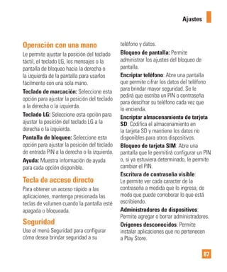 87
Operación con una mano
Le permite ajustar la posición del teclado
táctil, el teclado LG, los mensajes o la
pantalla de bloqueo hacia la derecha o
la izquierda de la pantalla para usarlos
fácilmente con una sola mano.
Teclado de marcación: Seleccione esta
opción para ajustar la posición del teclado
a la derecha o la izquierda.
Teclado LG: Seleccione esta opción para
ajustar la posición del teclado LG a la
derecha o la izquierda.
Pantalla de bloqueo: Seleccione esta
opción para ajustar la posición del teclado
de entrada PIN a la derecha o la izquierda.
Ayuda: Muestra información de ayuda
para cada opción disponible.
Tecla de acceso directo
Para obtener un acceso rápido a las
aplicaciones, mantenga presionada las
teclas de volumen cuando la pantalla esté
apagada o bloqueada.
Seguridad
Use el menú Seguridad para configurar
cómo desea brindar seguridad a su
teléfono y datos.
Bloqueo de pantalla: Permite
administrar los ajustes del bloqueo de
pantalla.
Encriptar teléfono: Abre una pantalla
que permite cifrar los datos del teléfono
para brindar mayor seguridad. Se le
pedirá que escriba un PIN o contraseña
para descifrar su teléfono cada vez que
lo encienda.
Encriptar almacenamiento de tarjeta
SD: Codifica el almacenamiento en
la tarjeta SD y mantiene los datos no
disponibles para otros dispositivos.
Bloqueo de tarjeta SIM: Abre una
pantalla que le permitirá configurar un PIN
o, si ya estuviera determinado, le permite
cambiar el PIN.
Escritura de contraseña visible:
Le permite ver cada caracter de la
contraseña a medida que lo ingresa, de
modo que puede corroborar lo que está
escribiendo.
Administradores de dispositivos:
Permite agregar o borrar administradores.
Orígenes desconocidos: Permite
instalar aplicaciones que no pertenecen
a Play Store.
Ajustes
 