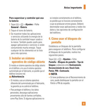 9
Para supervisar y controlar qué usa
la batería
1 Toque > > Ajustes > Ficha
General > Batería.
2 Toque el icono de batería.
3 Se muestran todas las aplicaciones
o servicios utilizando la energía de la
batería de la cantidad mayor usada a
la menor. También puede usarlo para
apagar aplicaciones o servicios si están
consumiendo mucha energía. Toque
cualquier de los elementos en la lista
para más opciones.
3. Instalar un sistema
operativo de código abierto
Si instala un sistema operativo de código abierto
en el teléfono y no usa el sistema operativo
suministrado por el fabricante, es posible que el
teléfono funcione mal.
Advertencia
• Si instala y usa un sistema operativo
diferente del suministrado por el fabricante,
la garantía ya no cubrirá el teléfono.
• Para proteger el teléfono y los datos
personales, descargue aplicaciones
provenientes sólo de fuentes confiables,
como Play Store. Si algunas aplicaciones no
se instalan correctamente en el teléfono,
es posible que no funcione correctamente
o que se produzcan errores graves. Deberá
desinstalar esas aplicaciones y todos los
datos y las opciones de conﬁguración
del teléfono.
4. Cómo usar el bloqueo de
pantalla
Establezca un bloqueo de la pantalla
para asegurar el teléfono. Para conﬁgurar
el bloqueo de la pantalla, realice los
siguientes pasos.
Toque > > Ajustes > Ficha
Pantalla > Bloqueo de pantalla > Tipo de
bloqueo y seleccione entre Deslizamiento,
Reconocimiento de cara, Knock Code,
Patrón, PIN o Contraseña.
NOTA
• Si tiene problemas con el Reconocimiento de
cara, puede desbloquear la pantalla con el
Patrón o PIN de respaldo.
Aviso importante
 