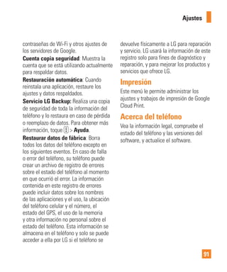 91
contraseñas de Wi-Fi y otros ajustes de
los servidores de Google.
Cuenta copia seguridad: Muestra la
cuenta que se está utilizando actualmente
para respaldar datos.
Restauración automática: Cuando
reinstala una aplicación, restaure los
ajustes y datos respaldados.
Servicio LG Backup: Realiza una copia
de seguridad de toda la información del
teléfono y lo restaura en caso de pérdida
o reemplazo de datos. Para obtener más
información, toque > Ayuda.
Restaurar datos de fábrica: Borra
todos los datos del teléfono excepto en
los siguientes eventos. En caso de falla
o error del teléfono, su teléfono puede
crear un archivo de registro de errores
sobre el estado del teléfono al momento
en que ocurrió el error. La información
contenida en este registro de errores
puede incluir datos sobre los nombres
de las aplicaciones y el uso, la ubicación
del teléfono celular y el número, el
estado del GPS, el uso de la memoria
y otra información no personal sobre el
estado del teléfono. Esta información se
almacena en el teléfono y solo se puede
acceder a ella por LG si el teléfono se
devuelve físicamente a LG para reparación
y servicio. LG usará la información de este
registro solo para fines de diagnóstico y
reparación, y para mejorar los productos y
servicios que ofrece LG.
Impresión
Este menú le permite administrar los
ajustes y trabajos de impresión de Google
Cloud Print.
Acerca del teléfono
Vea la información legal, compruebe el
estado del teléfono y las versiones del
software, y actualice el software.
Ajustes
 