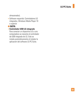 93
LG PC Suite
almacenados).
• Software requerido: Controladores LG
integrados, Windows Media Player 10
o superior
NOTA
• Controlador USB LG integrado
Para conectar un dispositivo LG a una
computadora se necesita el controlador
de USB integrado de LG. Este se
instala automáticamente al instalar la
aplicación del software LG PC Suite.
 