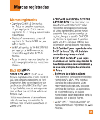 95
Marcas registradas
Marcas registradas
• Copyright ©2014 LG Electronics,
Inc. Todos los derechos reservados.
LG y el logotipo de LG son marcas
registradas de LG Group y sus entidades
relacionadas.
• Bluetooth®
es una marca comercial
registrada de Bluetooth SIG, Inc., en
todo el mundo.
• Wi-Fi®
, el logotipo de Wi-Fi CERTIFIED
y el logotipo de Wi-Fi con marcas
comerciales registradas de Wi-Fi
Alliance.
• Todas las demás marcas y derechos de
autor son propiedad de sus respectivos
titulares.
DivX HD
SOBRE DIVX VIDEO: DivX®
es un
formato digital de video creado por DivX,
LLC, una compañía subsidiaria de Rovi
Corporation. Este es un dispositivo con
certificación oficial DivX Certified®
que
ha aprobado las pruebas más rigurosas
para verificar que reproduce videos con
formato DivX.
Visite www.divx.com si desea obtener
más información y herramientas de
software para convertir sus archivos en
videos DivX.
ACERCA DE LA FUNCIÓN DE VIDEO
A PEDIDO DIVX: Este dispositivo con
la certificación DivX Certified®
debe
registrarse para reproducir películas
de video a pedido DivX que se hayan
adquirido. Para obtener su código de
registro, busque la sección DivX VOD
en el menú de ajustes del dispositivo.
Visite vod.divx. com para obtener más
información acerca de cómo registrarse.
DivX Certified®
para reproducir video
DivX®
de hasta 720p HD, incluido
contenido de primera calidad.
DivX®
, DivX Certified®
y sus logos
asociados son marcas registradas de
Rovi Corporation o sus subsidiarios y
su uso está protegido bajo licencia.
Aviso
• Software de código abierto
Para obtener el correspondiente código
fuente de GPL, LGPL, MPL y demás
licencias de código abierto, visite
http://opensource.lge.com/Todos los
términos de licencias, las exenciones
de responsabilidad y los avisos
mencionados están disponibles para su
descarga con el código fuente.
• Wi-Fi®
y Wi-Fi Protected Access®
son
marcas comerciales registradas de Wi-Fi
Alliance.
 
