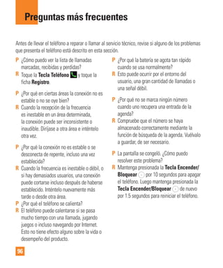 96
Preguntas más frecuentes
Antes de llevar el teléfono a reparar o llamar al servicio técnico, revise si alguno de los problemas
que presenta el teléfono está descrito en esta sección.
P ¿Cómo puedo ver la lista de llamadas
marcadas, recibidas y perdidas?
R Toque la Tecla Teléfono y toque la
ficha Registro.
P ¿Por qué en ciertas áreas la conexión no es
estable o no se oye bien?
R Cuando la recepción de la frecuencia
es inestable en un área determinada,
la conexión puede ser inconsistente o
inaudible. Diríjase a otra área e inténtelo
otra vez.
P ¿Por qué la conexión no es estable o se
desconecta de repente, incluso una vez
establecida?
R Cuando la frecuencia es inestable o débil, o
si hay demasiados usuarios, una conexión
puede cortarse incluso después de haberse
establecido. Inténtelo nuevamente más
tarde o desde otra área.
P ¿Por qué el teléfono se calienta?
R El teléfono puede calentarse si se pasa
mucho tiempo con una llamada, jugando
juegos o incluso navegando por Internet.
Esto no tiene efecto alguno sobre la vida o
desempeño del producto.
P ¿Por qué la batería se agota tan rápido
cuando se usa normalmente?
R Esto puede ocurrir por el entorno del
usuario, una gran cantidad de llamadas o
una señal débil.
P ¿Por qué no se marca ningún número
cuando uno recupera una entrada de la
agenda?
R Compruebe que el número se haya
almacenado correctamente mediante la
función de búsqueda de la agenda. Vuélvalo
a guardar, de ser necesario.
P La pantalla se congeló. ¿Cómo puedo
resolver este problema?
R Mantenga presionada la Tecla Encender/
Bloquear por 10 segundos para apagar
el teléfono. Luego mantenga presionada la
Tecla Encender/Bloquear de nuevo
por 1.5 segundos para reiniciar el teléfono.
 