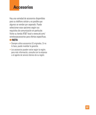 97
Hay una variedad de accesorios disponibles
para su teléfono celular y es posible que
algunos se vendan por separado. Puede
seleccionar esas opciones según sus
requisitos de comunicación en particular.
Visite su tienda AT&T local o www.att.com/
wirelessaccessories para ofertas específicas.
NOTA
• Siempre utilice accesorios LG originales. Si no
lo hace, puede invalidar la garantía.
• Los accesorios pueden variar según la región;
para más información, consulte con la empresa
o el agente de servicio técnico de su región.
Accesorios
 