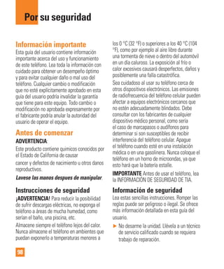 98
Por su seguridad
Información importante
Esta guía del usuario contiene información
importante acerca del uso y funcionamiento
de este teléfono. Lea toda la información con
cuidado para obtener un desempeño óptimo
y para evitar cualquier daño o mal uso del
teléfono. Cualquier cambio o modificación
que no esté explícitamente aprobado en esta
guía del usuario podría invalidar la garantía
que tiene para este equipo. Todo cambio o
modificación no aprobada expresamente por
el fabricante podría anular la autoridad del
usuario de operar el equipo.
Antes de comenzar
ADVERTENCIA:
Este producto contiene quimicos conocidos por
el Estado de California de causar
cancer y defectos de nacimiento u otros danos
reproductivos.
Lavese las manos despues de manipular.
Instrucciones de seguridad
¡ADVERTENCIA! Para reducir la posibilidad
de sufrir descargas eléctricas, no exponga el
teléfono a áreas de mucha humedad, como
serían el baño, una piscina, etc.
Almacene siempre el teléfono lejos del calor.
Nunca almacene el teléfono en ambientes que
puedan exponerlo a temperaturas menores a
los 0 °C (32 °F) o superiores a los 40 °C (104
°F), como por ejemplo al aire libre durante
una tormenta de nieve o dentro del automóvil
en un día caluroso. La exposición al frío o
calor excesivos causará desperfectos, daños y
posiblemente una falla catastrófica.
Sea cuidadoso al usar su teléfono cerca de
otros dispositivos electrónicos. Las emisiones
de radiofrecuencia del teléfono celular pueden
afectar a equipos electrónicos cercanos que
no estén adecuadamente blindados. Debe
consultar con los fabricantes de cualquier
dispositivo médico personal, como sería
el caso de marcapasos o audífonos para
determinar si son susceptibles de recibir
interferencia del teléfono celular. Apague
el teléfono cuando esté en una instalación
médica o en una gasolinera. Nunca coloque el
teléfono en un horno de microondas, ya que
esto hará que la batería estalle.
IMPORTANTE Antes de usar el teléfono, lea
la INFORMACIÓN DE SEGURIDAD DE TIA.
Información de seguridad
Lea estas sencillas instrucciones. Romper las
reglas puede ser peligroso o ilegal. Se ofrece
más información detallada en esta guía del
usuario.
► No desarme la unidad. Llévela a un técnico
de servicio calificado cuando se requiera
trabajo de reparación.
 
