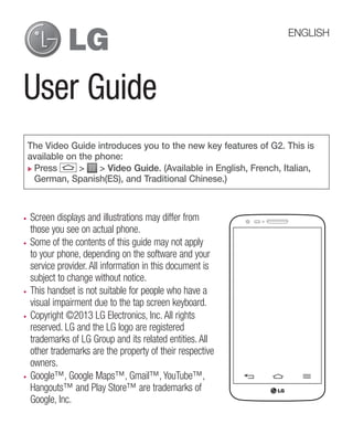 ENGLISH

User Guide
The Video Guide introduces you to the new key features of G2. This is
available on the phone:
Press
>
> Video Guide. (Available in English, French, Italian,
German, Spanish(ES), and Traditional Chinese.)

Screen displays and illustrations may differ from
those you see on actual phone.
Some of the contents of this guide may not apply
to your phone, depending on the software and your
service provider. All information in this document is
subject to change without notice.
This handset is not suitable for people who have a
visual impairment due to the tap screen keyboard.
Copyright ©2013 LG Electronics, Inc. All rights
reserved. LG and the LG logo are registered
trademarks of LG Group and its related entities. All
other trademarks are the property of their respective
owners.
Google™, Google Maps™, Gmail™, YouTube™,
Hangouts™ and Play Store™ are trademarks of
Google, Inc.

 