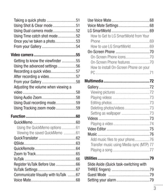 Taking a quick photo .............................51
Using Shot & Clear mode .......................51
Using Dual camera mode.......................52
Using Time catch shot mode..................52
Once you've taken a photo.....................53
From your Gallery ..................................54
Video camera ..........................................55
Getting to know the viewﬁnder ..............55
Using the advanced settings ..................56
Recording a quick video.........................57
After recording a video...........................57
From your Gallery ..................................58
Adjusting the volume when viewing a
video .....................................................58
Using Audio Zoom..................................58
Using Dual recording mode....................59
Using Tracking zoom mode ....................59
Function ..................................................60
QuickMemo ...........................................60
Using the QuickMemo options ..............61
Viewing the saved QuickMemo ............61
QuickTranslator .....................................62
QSlide....................................................63
QuickRemote.........................................64
Zoom to Track........................................65
VuTalk ...................................................66
Register VuTalk Before Use ....................66
VuTalk Settings ......................................67
Communicate Visually with VuTalk ........67
Voice Mate.............................................68

Use Voice Mate......................................68
Voice Mate Settings ...............................68
LG SmartWorld ......................................69
How to Get to LG SmartWorld from Your
Phone .................................................69
How to use LG SmartWorld...................69
On-Screen Phone ..................................70
On-Screen Phone icons........................70
On-Screen Phone features ...................70
How to install On-Screen Phone on your
PC ......................................................71
Multimedia..............................................72
Gallery...................................................72
Viewing pictures ..................................72
Playing videos .....................................73
Editing photos......................................73
Deleting photos/videos.........................73
Setting as wallpaper ............................73
Videos ...................................................73
Playing a video ....................................74
Video Editor ...........................................75
Music ....................................................76
Add music ﬁles to your phone...............76
Transfer music using Media sync (MTP) 77
Playing a song.....................................77
Utilities ....................................................79
Slide Aside (Quick task-switching with
THREE ﬁngers) ......................................79
Guest Mode .........................................79
Setting your alarm .................................79

3

 