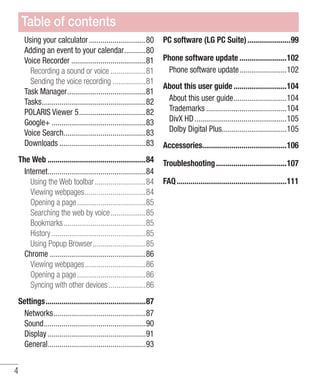 Table of contents
Using your calculator .............................80
Adding an event to your calendar...........80
Voice Recorder ......................................81
Recording a sound or voice ..................81
Sending the voice recording .................81
Task Manager........................................81
Tasks.....................................................82
POLARIS Viewer 5..................................82
Google+ ................................................83
Voice Search..........................................83
Downloads ............................................83

PC software (LG PC Suite) ......................99

The Web ..................................................84
Internet..................................................84
Using the Web toolbar ..........................84
Viewing webpages...............................84
Opening a page ...................................85
Searching the web by voice..................85
Bookmarks..........................................85
History ................................................85
Using Popup Browser...........................85
Chrome .................................................86
Viewing webpages...............................86
Opening a page ...................................86
Syncing with other devices ...................86

Troubleshooting ....................................107

Settings...................................................87
Networks...............................................87
Sound....................................................90
Display ..................................................91
General..................................................93

4

Phone software update ........................102
Phone software update........................102
About this user guide ...........................104
About this user guide...........................104
Trademarks .........................................104
DivX HD ...............................................105
Dolby Digital Plus.................................105
Accessories...........................................106

FAQ ........................................................111

 