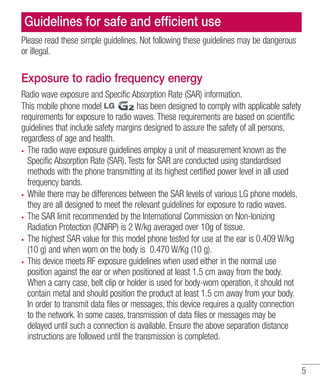 Guidelines for safe and efﬁcient use
Please read these simple guidelines. Not following these guidelines may be dangerous
or illegal.

Exposure to radio frequency energy
Radio wave exposure and Specific Absorption Rate (SAR) information.
has been designed to comply with applicable safety
This mobile phone model
requirements for exposure to radio waves. These requirements are based on scientific
guidelines that include safety margins designed to assure the safety of all persons,
regardless of age and health.
The radio wave exposure guidelines employ a unit of measurement known as the
Specific Absorption Rate (SAR). Tests for SAR are conducted using standardised
methods with the phone transmitting at its highest certified power level in all used
frequency bands.
While there may be differences between the SAR levels of various LG phone models,
they are all designed to meet the relevant guidelines for exposure to radio waves.
The SAR limit recommended by the International Commission on Non-Ionizing
Radiation Protection (ICNIRP) is 2 W/kg averaged over 10g of tissue.
The highest SAR value for this model phone tested for use at the ear is 0.409 W/kg
(10 g) and when worn on the body is 0.470 W/Kg (10 g).
This device meets RF exposure guidelines when used either in the normal use
position against the ear or when positioned at least 1.5 cm away from the body.
When a carry case, belt clip or holder is used for body-worn operation, it should not
contain metal and should position the product at least 1.5 cm away from your body.
In order to transmit data files or messages, this device requires a quality connection
to the network. In some cases, transmission of data files or messages may be
delayed until such a connection is available. Ensure the above separation distance
instructions are followed until the transmission is completed.

5

 