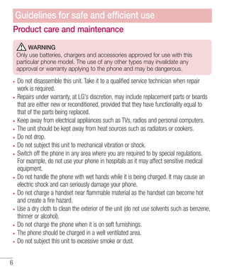 Guidelines for safe and efﬁcient use
Product care and maintenance
WARNING
Only use batteries, chargers and accessories approved for use with this
particular phone model. The use of any other types may invalidate any
approval or warranty applying to the phone and may be dangerous.

Do not disassemble this unit. Take it to a qualified service technician when repair
work is required.
Repairs under warranty, at LG's discretion, may include replacement parts or boards
that are either new or reconditioned, provided that they have functionality equal to
that of the parts being replaced.
Keep away from electrical appliances such as TVs, radios and personal computers.
The unit should be kept away from heat sources such as radiators or cookers.
Do not drop.
Do not subject this unit to mechanical vibration or shock.
Switch off the phone in any area where you are required to by special regulations.
For example, do not use your phone in hospitals as it may affect sensitive medical
equipment.
Do not handle the phone with wet hands while it is being charged. It may cause an
electric shock and can seriously damage your phone.
Do not charge a handset near flammable material as the handset can become hot
and create a fire hazard.
Use a dry cloth to clean the exterior of the unit (do not use solvents such as benzene,
thinner or alcohol).
Do not charge the phone when it is on soft furnishings.
The phone should be charged in a well ventilated area.
Do not subject this unit to excessive smoke or dust.
6

 