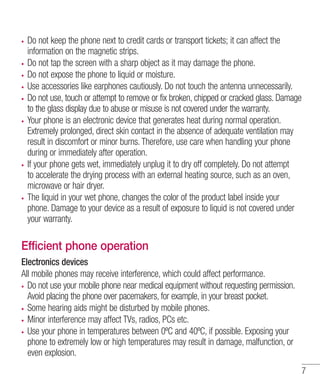 Do not keep the phone next to credit cards or transport tickets; it can affect the
information on the magnetic strips.
Do not tap the screen with a sharp object as it may damage the phone.
Do not expose the phone to liquid or moisture.
Use accessories like earphones cautiously. Do not touch the antenna unnecessarily.
Do not use, touch or attempt to remove or fix broken, chipped or cracked glass. Damage
to the glass display due to abuse or misuse is not covered under the warranty.
Your phone is an electronic device that generates heat during normal operation.
Extremely prolonged, direct skin contact in the absence of adequate ventilation may
result in discomfort or minor burns. Therefore, use care when handling your phone
during or immediately after operation.
If your phone gets wet, immediately unplug it to dry off completely. Do not attempt
to accelerate the drying process with an external heating source, such as an oven,
microwave or hair dryer.
The liquid in your wet phone, changes the color of the product label inside your
phone. Damage to your device as a result of exposure to liquid is not covered under
your warranty.

Efficient phone operation
Electronics devices
All mobile phones may receive interference, which could affect performance.
Do not use your mobile phone near medical equipment without requesting permission.
Avoid placing the phone over pacemakers, for example, in your breast pocket.
Some hearing aids might be disturbed by mobile phones.
Minor interference may affect TVs, radios, PCs etc.
Use your phone in temperatures between 0ºC and 40ºC, if possible. Exposing your
phone to extremely low or high temperatures may result in damage, malfunction, or
even explosion.
7

 