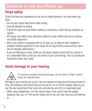 Guidelines for safe and efﬁcient use
Road safety
Check the laws and regulations on the use of mobile phones in the area when you
drive.
Do not use a hand-held phone while driving.
Give full attention to driving.
Pull off the road and park before making or answering a call if driving conditions so
require.
RF energy may affect some electronic systems in your vehicle such as car stereos
and safety equipment.
When your vehicle is equipped with an air bag, do not obstruct with installed or
portable wireless equipment. It can cause the air bag to fail or cause serious injury
due to improper performance.
If you are listening to music whilst out and about, please ensure that the volume is
at a reasonable level so that you are aware of your surroundings. This is of particular
importance when near roads.

Avoid damage to your hearing
To prevent possible hearing damage, do not listen at high volume
levels for long periods.

Damage to your hearing can occur if you are exposed to loud sound for long periods of
time. We therefore recommend that you do not turn on or off the handset close to your
ear. We also recommend that music and call volumes are set to a reasonable level.
When using headphones, turn the volume down if you cannot hear the people
speaking near you, or if the person sitting next to you can hear what you are listening
to.
8

 